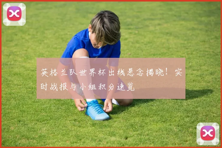 英格兰队世界杯出线悬念揭晓!实时战报与小组积分速览