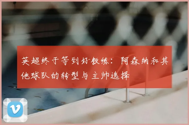 英超终于等到好教练:阿森纳和其他球队的转型与主帅选择