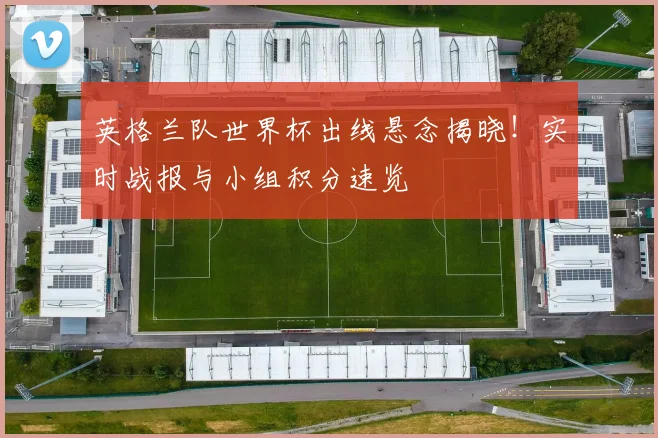 英格兰队世界杯出线悬念揭晓!实时战报与小组积分速览